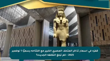 قفزة في أسعار تذاكر المتحف المصري الكبير مع افتتاحه رسميًا 1 نوفمبر 2025 – كم تبلغ التكلفة الجديدة؟